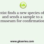 A scientist finds a new species of insect and sends a sample to a museum for confirmation