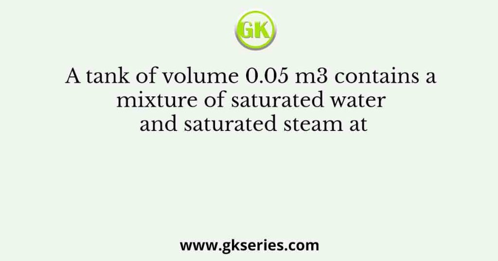 A tank of volume 0.05 m3 contains a mixture of saturated water and saturated steam at