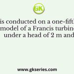 A test is conducted on a one-fifth scale model of a Francis turbine under a head of 2 m and