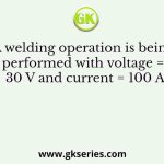 A welding operation is being performed with voltage = 30 V and current = 100 A