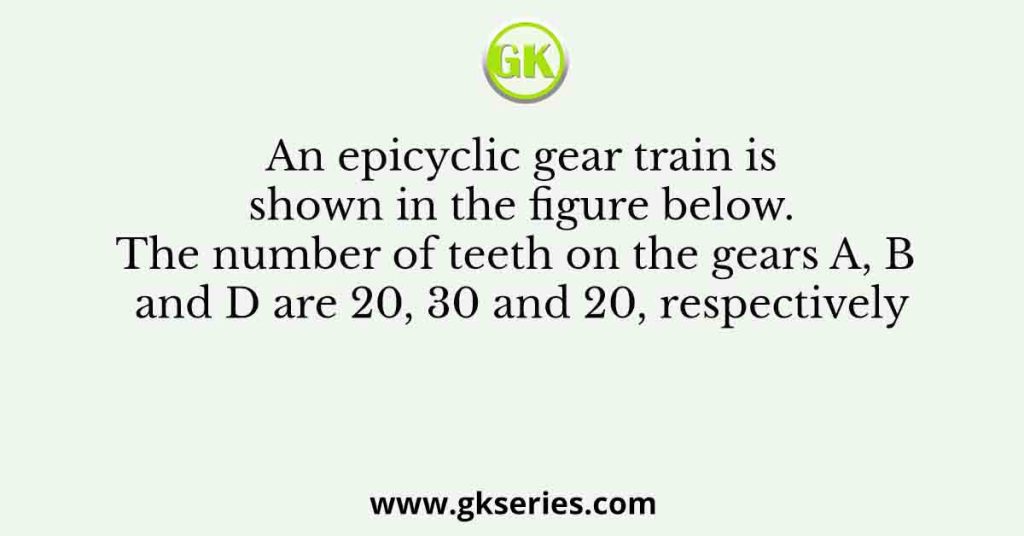 An epicyclic gear train is shown in the figure below. The number of teeth on the gears A, B and D are 20, 30 and 20, respectively