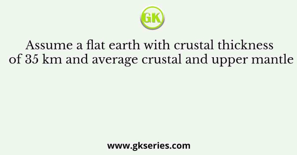 Assume a flat earth with crustal thickness of 35 km and average crustal and upper mantle