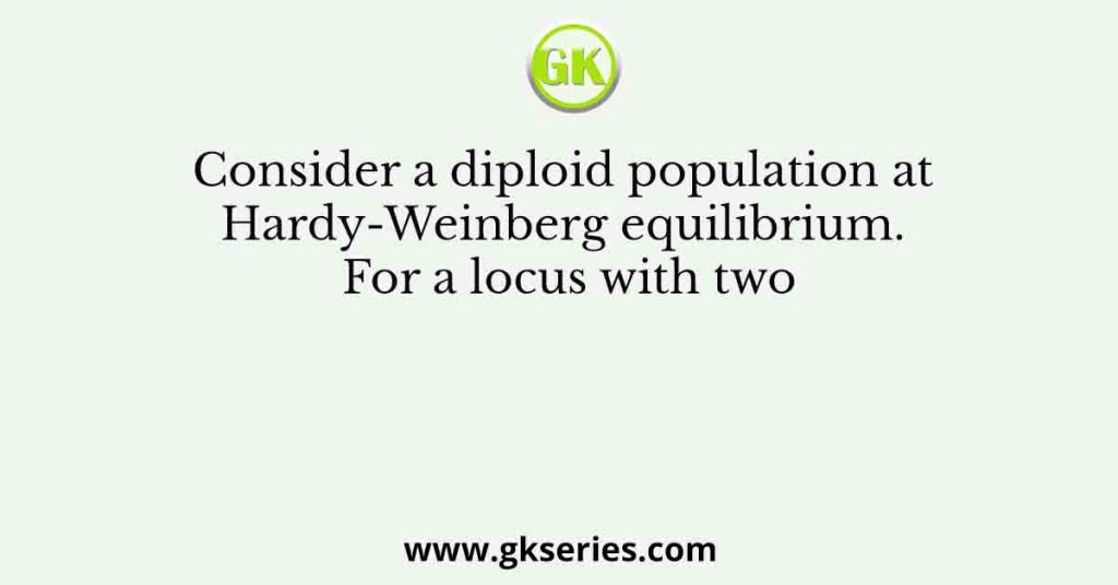 Consider a diploid population at Hardy-Weinberg equilibrium. For a locus with two