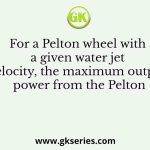 For a Pelton wheel with a given water jet velocity, the maximum output power from the Pelton