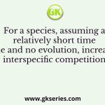 For a species, assuming a relatively short time scale and no evolution, increased interspecific competition