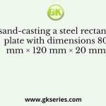 For sand-casting a steel rectangular plate with dimensions 80 mm × 120 mm × 20 mm