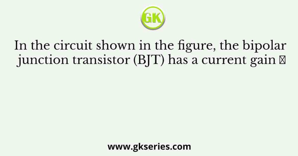 In the circuit shown in the figure, the bipolar junction transistor (BJT) has a current gain 𝛽