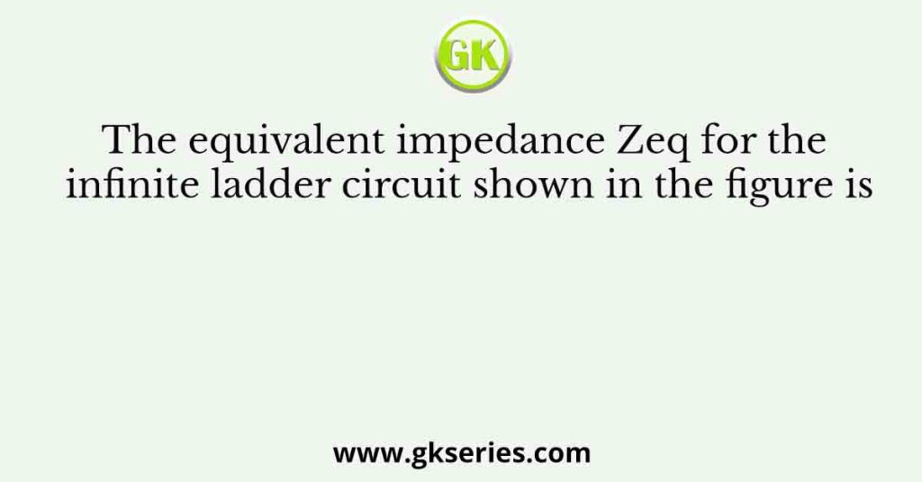 The equivalent impedance Zeq for the infinite ladder circuit shown in the figure is
