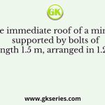 The immediate roof of a mine is supported by bolts of length 1.5 m, arranged in 1.2 m
