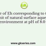 The value of Eh corresponding to the upper limit of natural surface aqueous environment at pH of 8.0 is