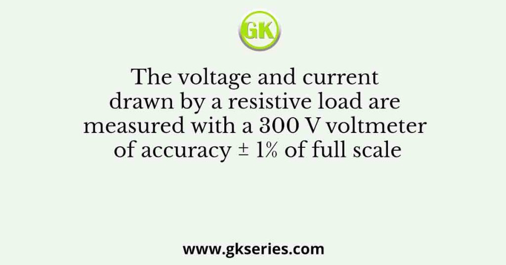 The voltage and current drawn by a resistive load are measured with a 300 V voltmeter of accuracy ± 1% of full scale