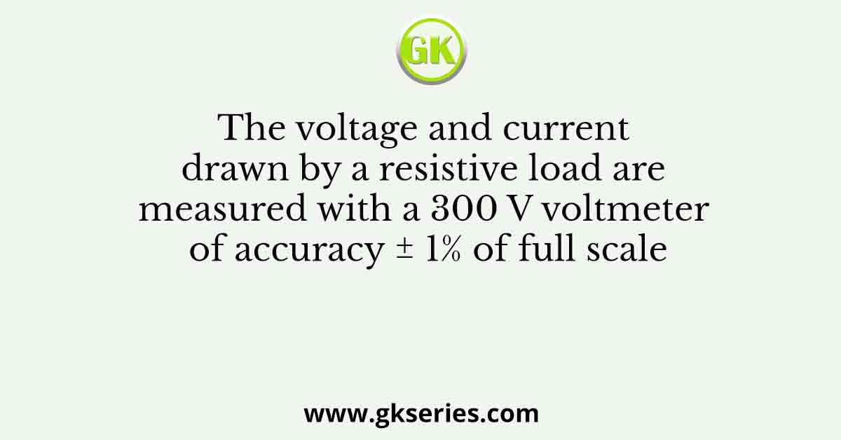 The voltage and current drawn by a resistive load are measured with a 300 V voltmeter of accuracy ± 1% of full scale