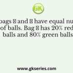 Two bags 𝐴 and 𝐵 have equal number of balls. Bag 𝐴 has 20% red balls and 80% green balls