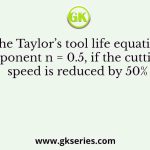 Using the Taylor’s tool life equation with exponent n = 0.5, if the cutting speed is reduced by 50%