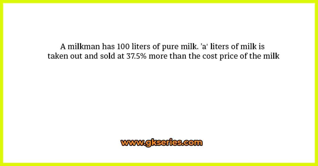 A milkman has 100 liters of pure milk. ’a' liters of milk is taken out and sold at 37.5% more than the cost price of the milk
