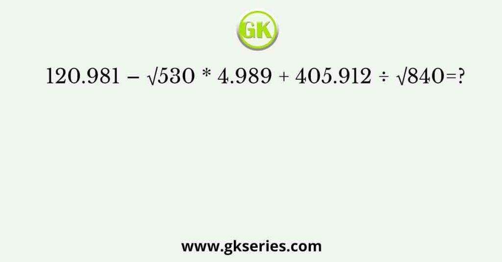 120.981 – √530 * 4.989 + 405.912 ÷ √840=?