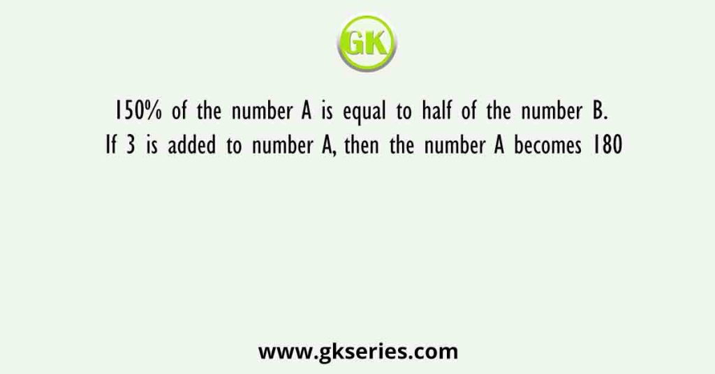 150% of the number A is equal to half of the number B. If 3 is added to number A, then the number A becomes 180