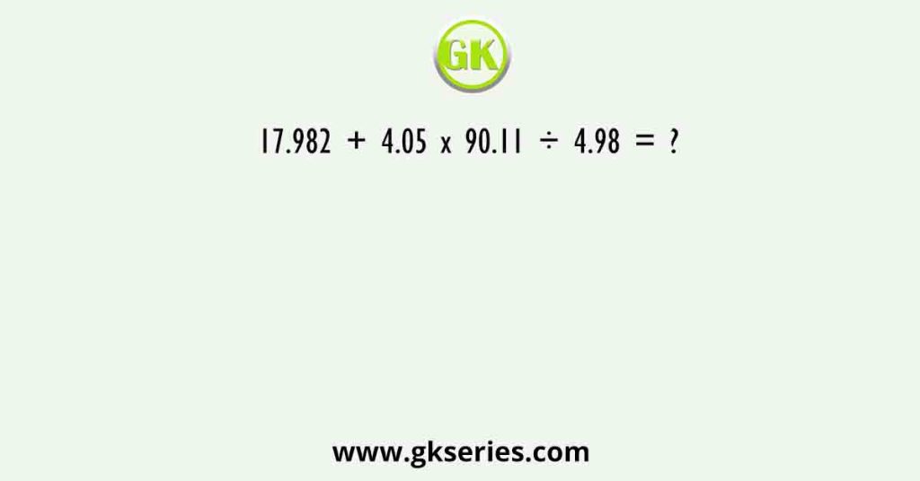 17.982 + 4.05 x 90.11 ÷ 4.98 = ?