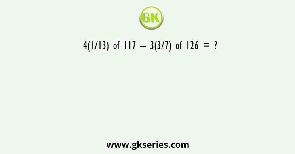 4(1/13) of 117 – 3(3/7) of 126 = ?