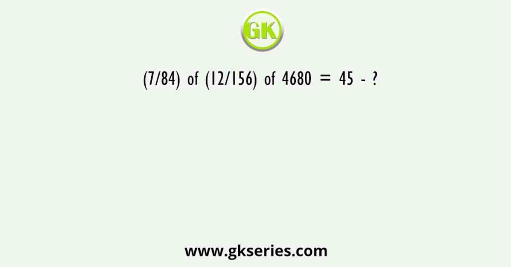 (7/84) of (12/156) of 4680 = 45 - ?