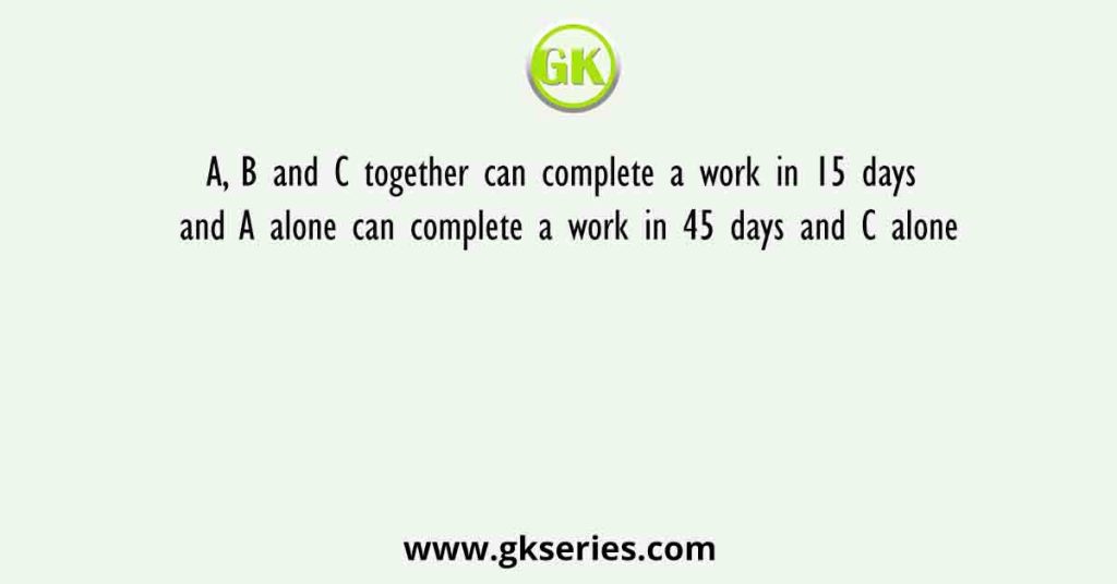 A, B and C together can complete a work in 15 days and A alone can complete a work in 45 days and C alone