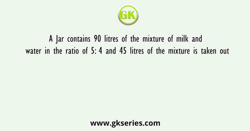 A Jar contains 90 litres of the mixture of milk and water in the ratio of 5: 4 and 45 litres of the mixture is taken out