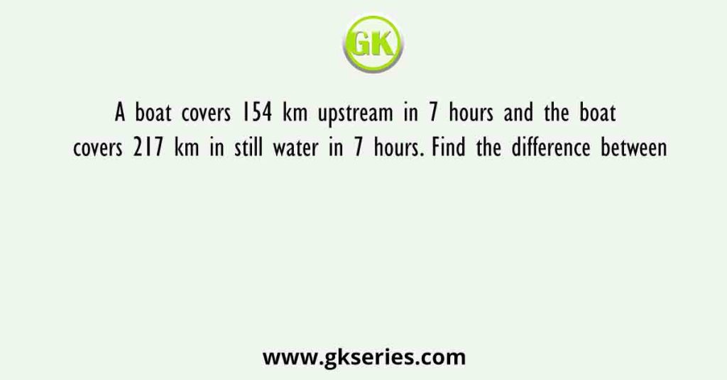 A boat covers 154 km upstream in 7 hours and the boat covers 217 km in still water in 7 hours. Find the difference between