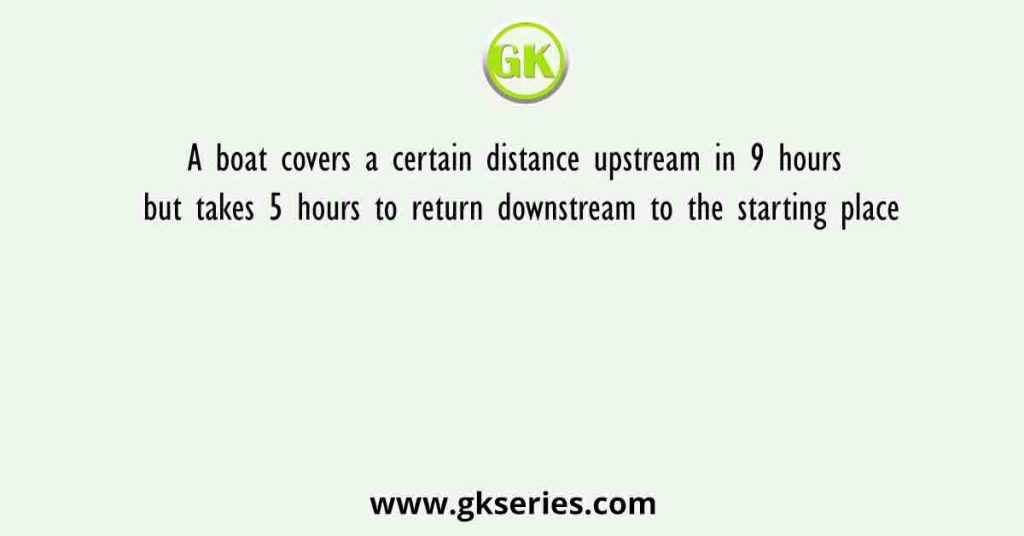 A boat covers a certain distance upstream in 9 hours but takes 5 hours to return downstream to the starting place