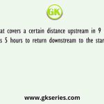 A boat covers a certain distance upstream in 9 hours but takes 5 hours to return downstream to the starting place