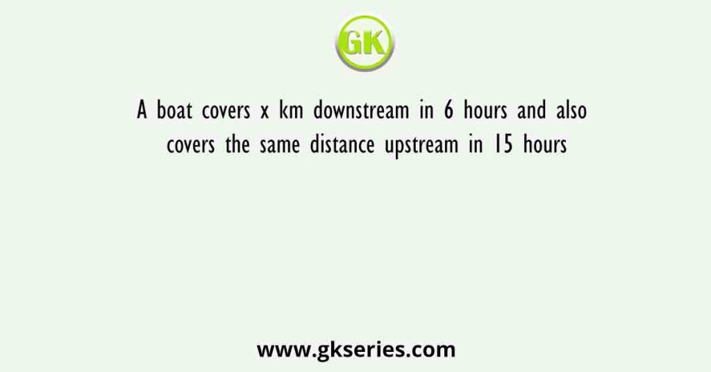 A boat covers x km downstream in 6 hours and also covers the same distance upstream in 15 hours