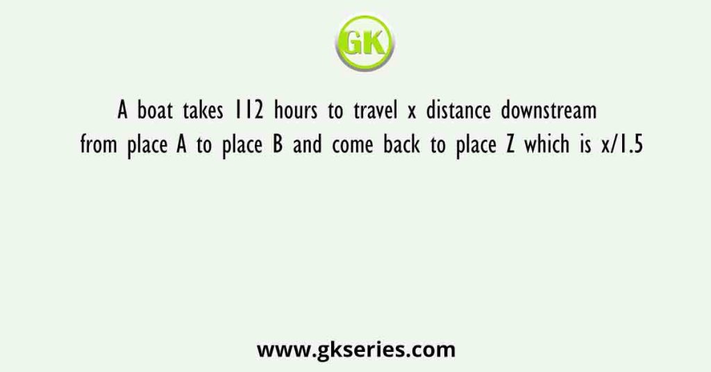 A boat takes 112 hours to travel x distance downstream from place A to place B and come back to place Z which is x/1.5