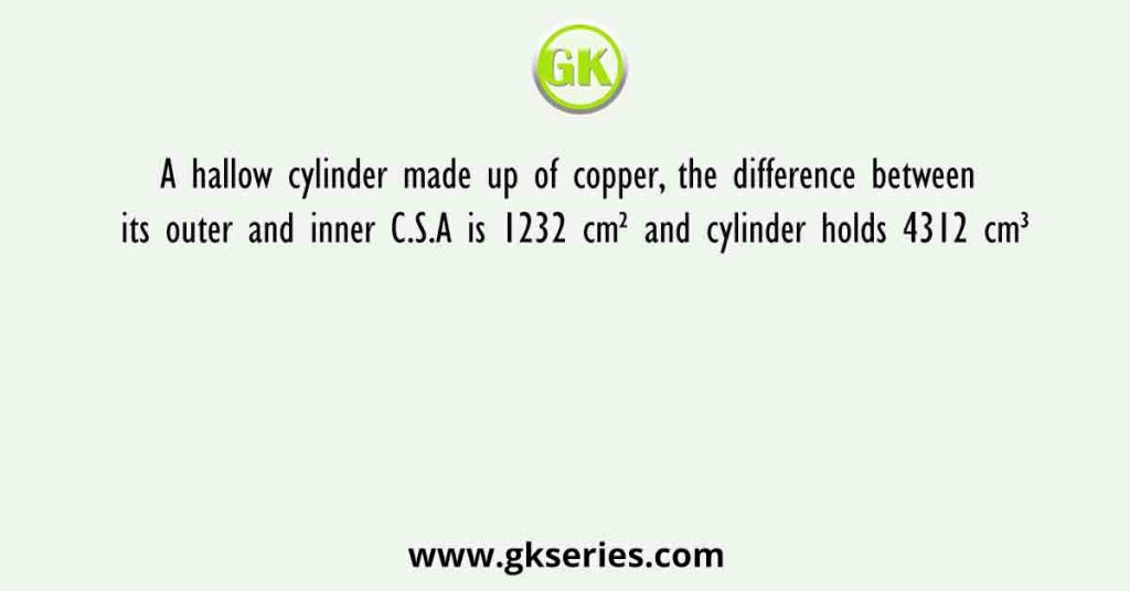 A hallow cylinder made up of copper, the difference between its outer and inner C.S.A is 1232 cm² and cylinder holds 4312 cm³