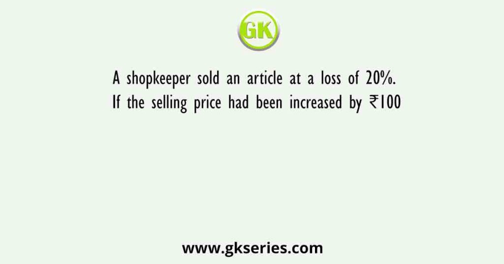 A shopkeeper sold an article at a loss of 20%. If the selling price had been increased by ₹100