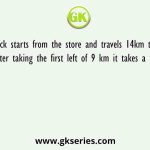 A truck starts from the store and travels 14km towards the east. After taking the first left of 9 km it takes a right of 11km