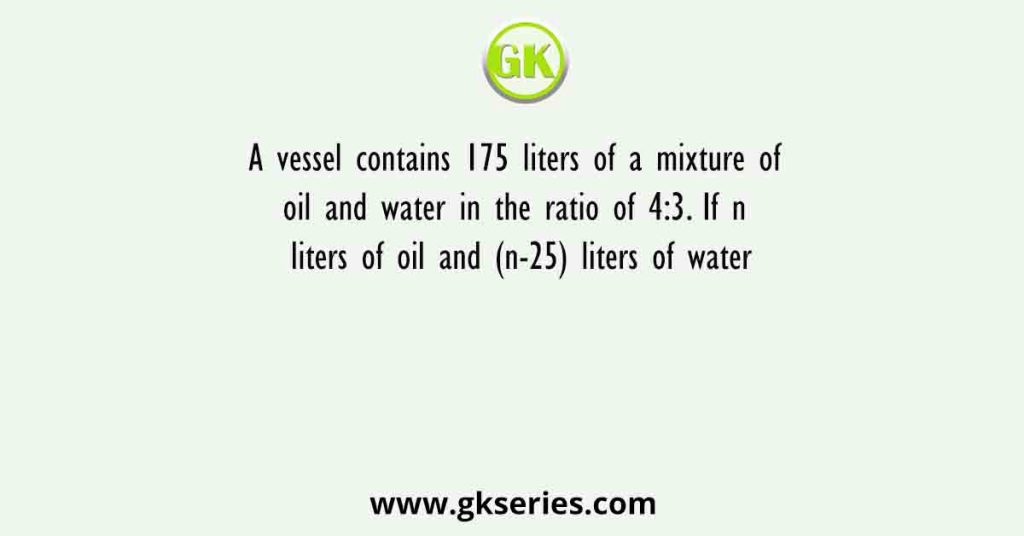 A vessel contains 175 liters of a mixture of oil and water in the ratio of 4:3. If n liters of oil and (n-25) liters of water