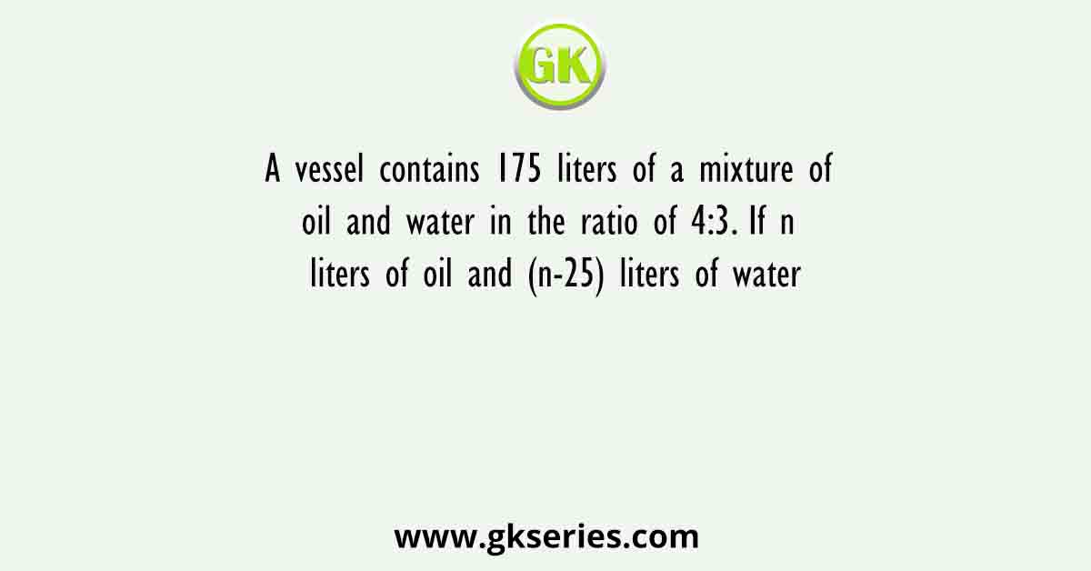 A vessel contains 175 liters of a mixture of oil and water in the ratio of 4:3. If n liters of oil and (n-25) liters of water