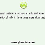 A vessel contains a mixture of milk and water and the quantity of milk is three times more than that of water