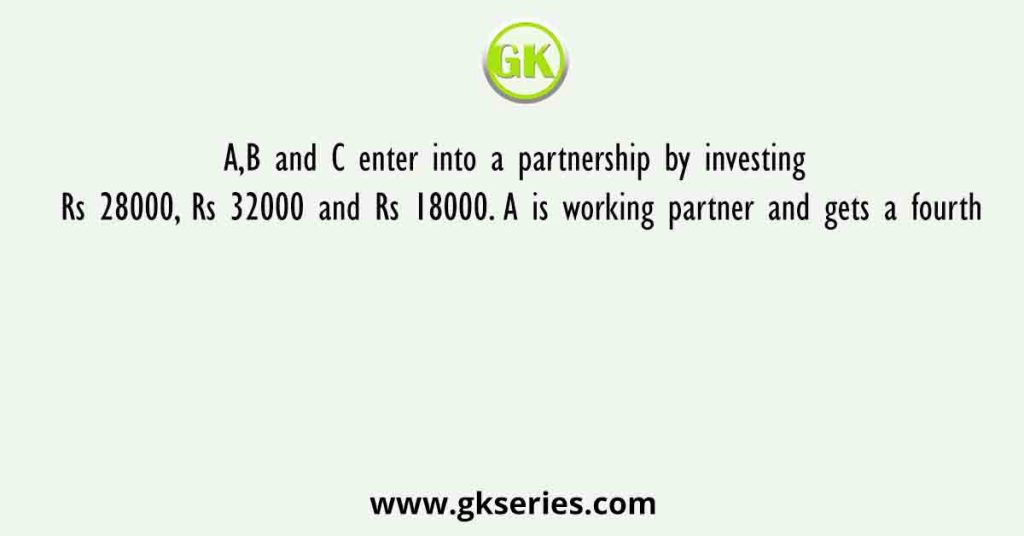 A,B and C enter into a partnership by investing Rs 28000, Rs 32000 and Rs 18000. A is working partner and gets a fourth