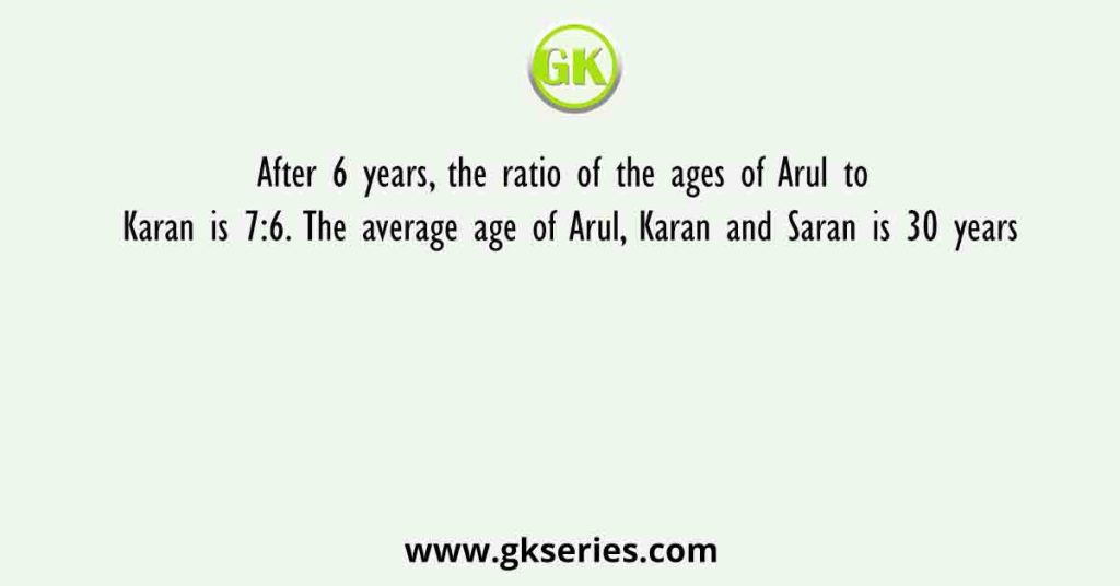 After 6 years, the ratio of the ages of Arul to Karan is 7:6. The average age of Arul, Karan and Saran is 30 years