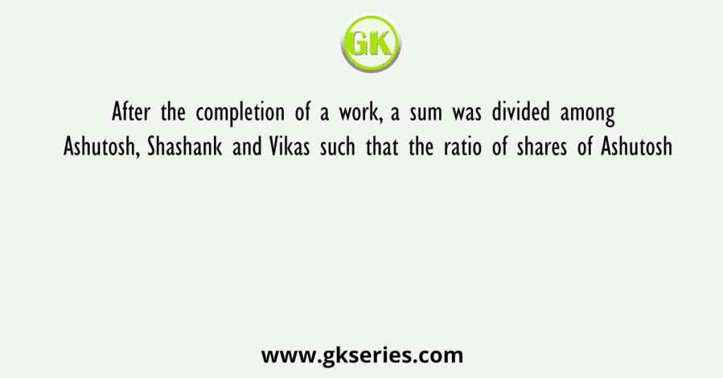 After the completion of a work, a sum was divided among Ashutosh, Shashank and Vikas such that the ratio of shares of Ashutosh