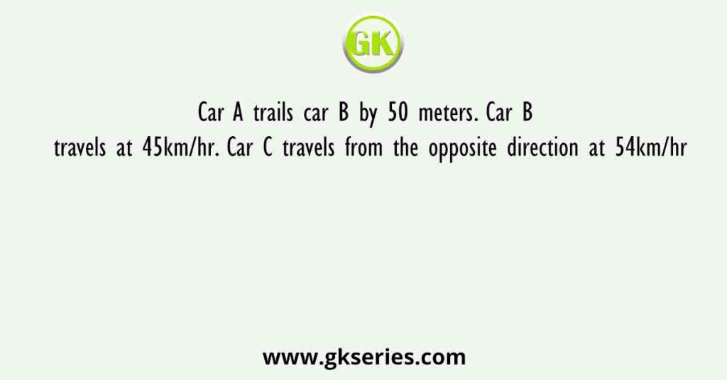 Car A trails car B by 50 meters. Car B travels at 45km/hr. Car C travels from the opposite direction at 54km/hr