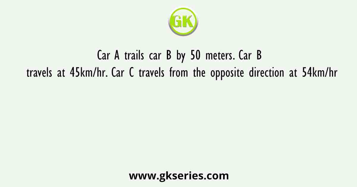 Car A trails car B by 50 meters. Car B travels at 45km/hr. Car C travels from the opposite direction at 54km/hr