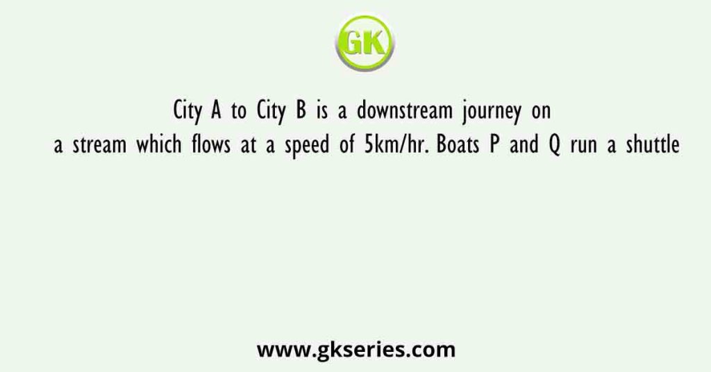 City A to City B is a downstream journey on a stream which flows at a speed of 5km/hr. Boats P and Q run a shuttle