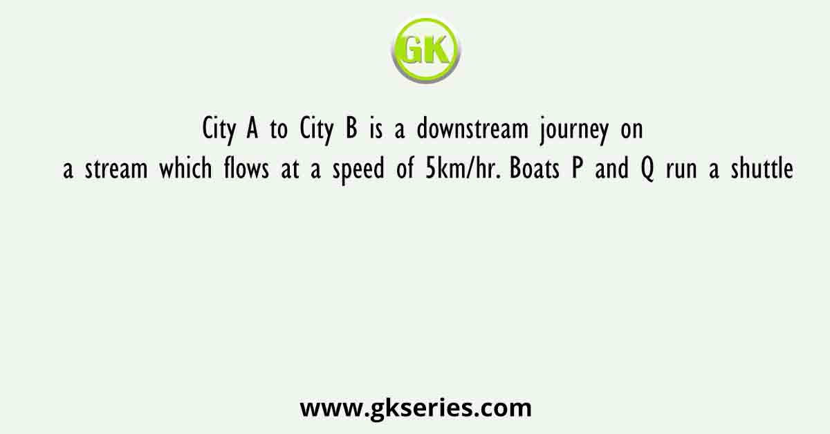 City A to City B is a downstream journey on a stream which flows at a speed of 5km/hr. Boats P and Q run a shuttle