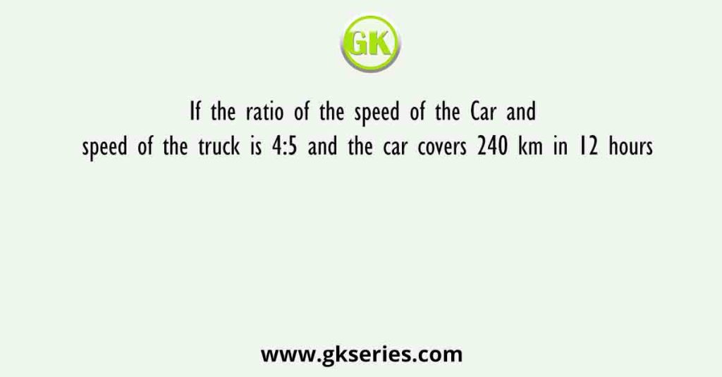 If the ratio of the speed of the Car and speed of the truck is 4:5 and the car covers 240 km in 12 hours