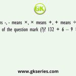 If ÷ means -, - means ×, × means +, + means ÷, what will come in place of the question mark (?)? 132 + 6 – 9 × 13 ÷ 31 =