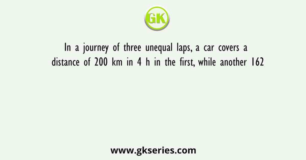 In a journey of three unequal laps, a car covers a distance of 200 km in 4 h in the first, while another 162