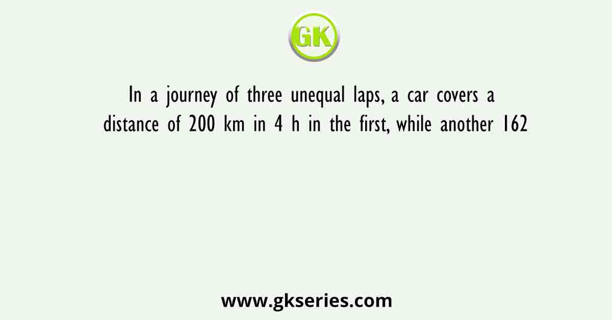In a journey of three unequal laps, a car covers a distance of 200 km in 4 h in the first, while another 162