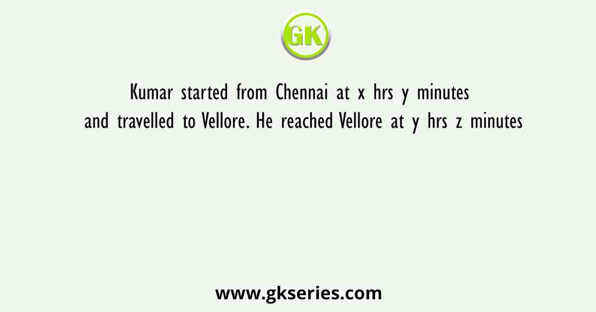 Kumar started from Chennai at x hrs y minutes and travelled to Vellore. He reached Vellore at y hrs z minutes