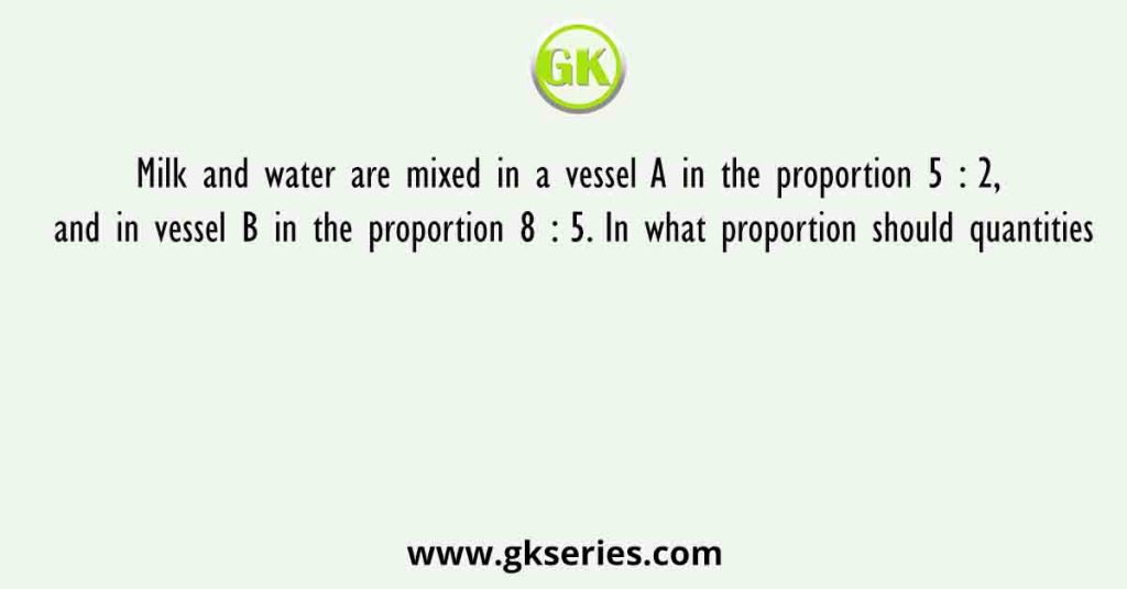Milk and water are mixed in a vessel A in the proportion 5 : 2, and in vessel B in the proportion 8 : 5. In what proportion should quantities